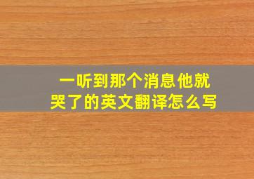 一听到那个消息他就哭了的英文翻译怎么写