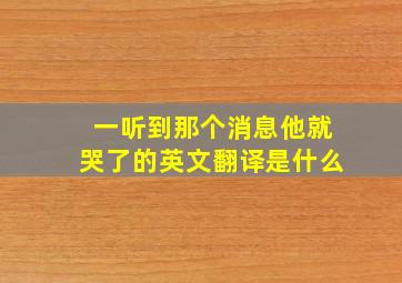 一听到那个消息他就哭了的英文翻译是什么