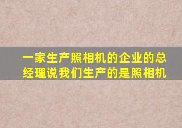 一家生产照相机的企业的总经理说我们生产的是照相机