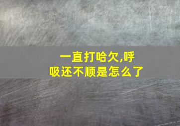 一直打哈欠,呼吸还不顺是怎么了