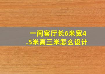 一间客厅长6米宽4.5米高三米怎么设计