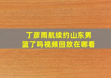 丁彦雨航续约山东男篮了吗视频回放在哪看