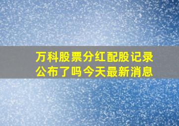 万科股票分红配股记录公布了吗今天最新消息