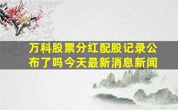 万科股票分红配股记录公布了吗今天最新消息新闻