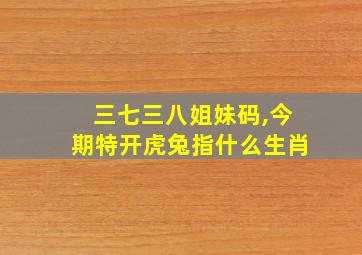 三七三八姐妹码,今期特开虎兔指什么生肖