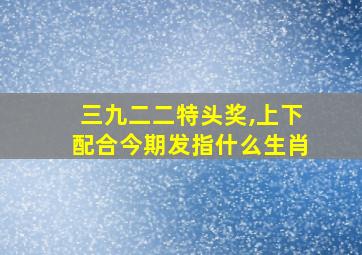 三九二二特头奖,上下配合今期发指什么生肖