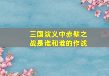 三国演义中赤壁之战是谁和谁的作战