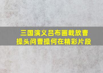 三国演义吕布画戟放曹操头问曹操何在精彩片段