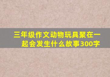 三年级作文动物玩具聚在一起会发生什么故事300字