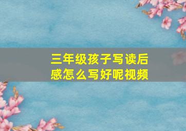 三年级孩子写读后感怎么写好呢视频