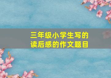 三年级小学生写的读后感的作文题目