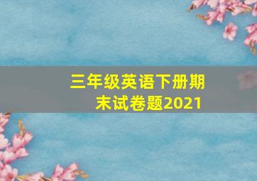 三年级英语下册期末试卷题2021