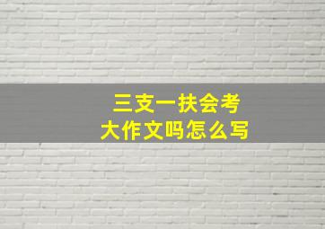 三支一扶会考大作文吗怎么写