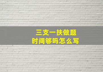 三支一扶做题时间够吗怎么写