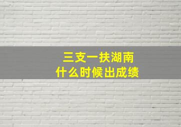 三支一扶湖南什么时候出成绩