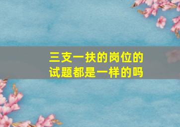 三支一扶的岗位的试题都是一样的吗