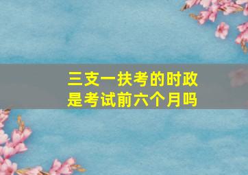 三支一扶考的时政是考试前六个月吗