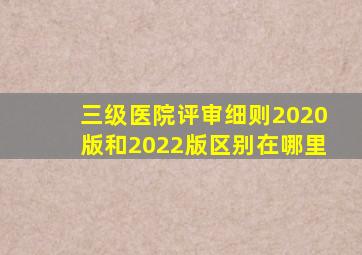 三级医院评审细则2020版和2022版区别在哪里