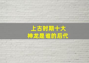 上古时期十大神龙是谁的后代