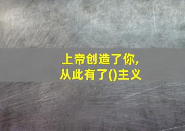 上帝创造了你,从此有了()主义