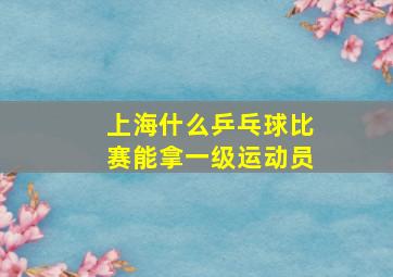 上海什么乒乓球比赛能拿一级运动员