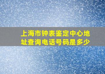 上海市钟表鉴定中心地址查询电话号码是多少