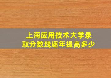 上海应用技术大学录取分数线逐年提高多少