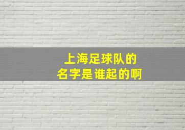 上海足球队的名字是谁起的啊