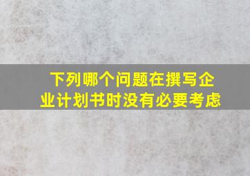 下列哪个问题在撰写企业计划书时没有必要考虑