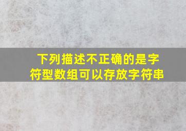 下列描述不正确的是字符型数组可以存放字符串