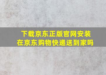 下载京东正版官网安装在京东购物快递送到家吗