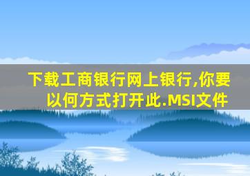 下载工商银行网上银行,你要以何方式打开此.MSI文件