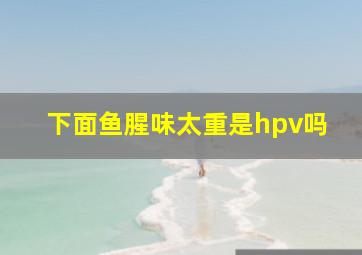 下面鱼腥味太重是hpv吗