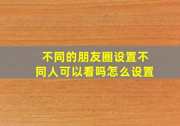 不同的朋友圈设置不同人可以看吗怎么设置