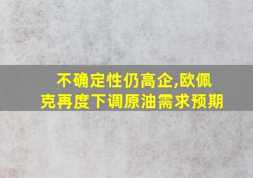 不确定性仍高企,欧佩克再度下调原油需求预期