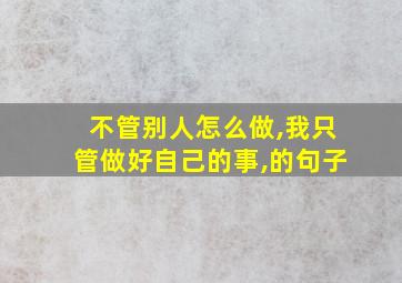 不管别人怎么做,我只管做好自己的事,的句子