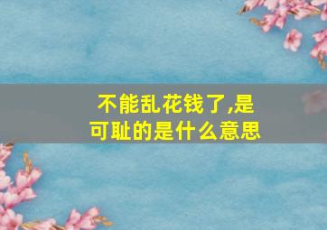 不能乱花钱了,是可耻的是什么意思