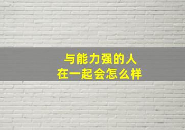 与能力强的人在一起会怎么样