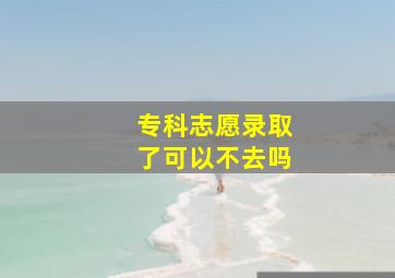 专科志愿录取了可以不去吗