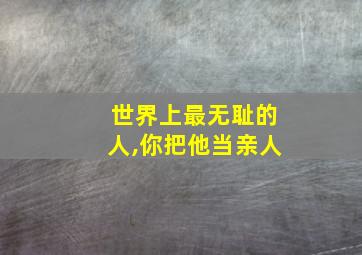 世界上最无耻的人,你把他当亲人