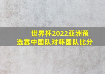 世界杯2022亚洲预选赛中国队对韩国队比分