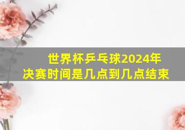 世界杯乒乓球2024年决赛时间是几点到几点结束