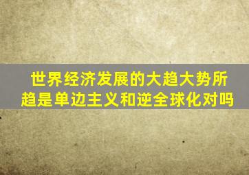 世界经济发展的大趋大势所趋是单边主义和逆全球化对吗