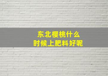 东北樱桃什么时候上肥料好呢