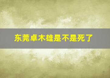 东莞卓木雄是不是死了