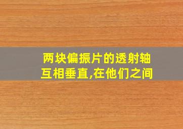 两块偏振片的透射轴互相垂直,在他们之间