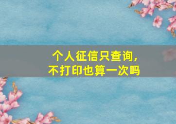 个人征信只查询,不打印也算一次吗