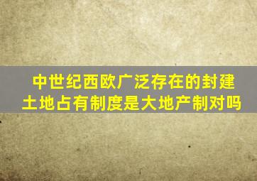 中世纪西欧广泛存在的封建土地占有制度是大地产制对吗