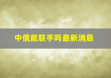 中俄能联手吗最新消息