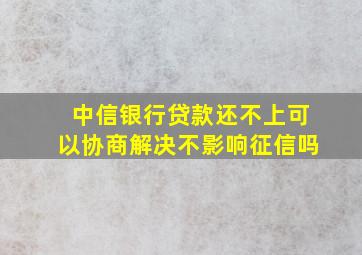 中信银行贷款还不上可以协商解决不影响征信吗